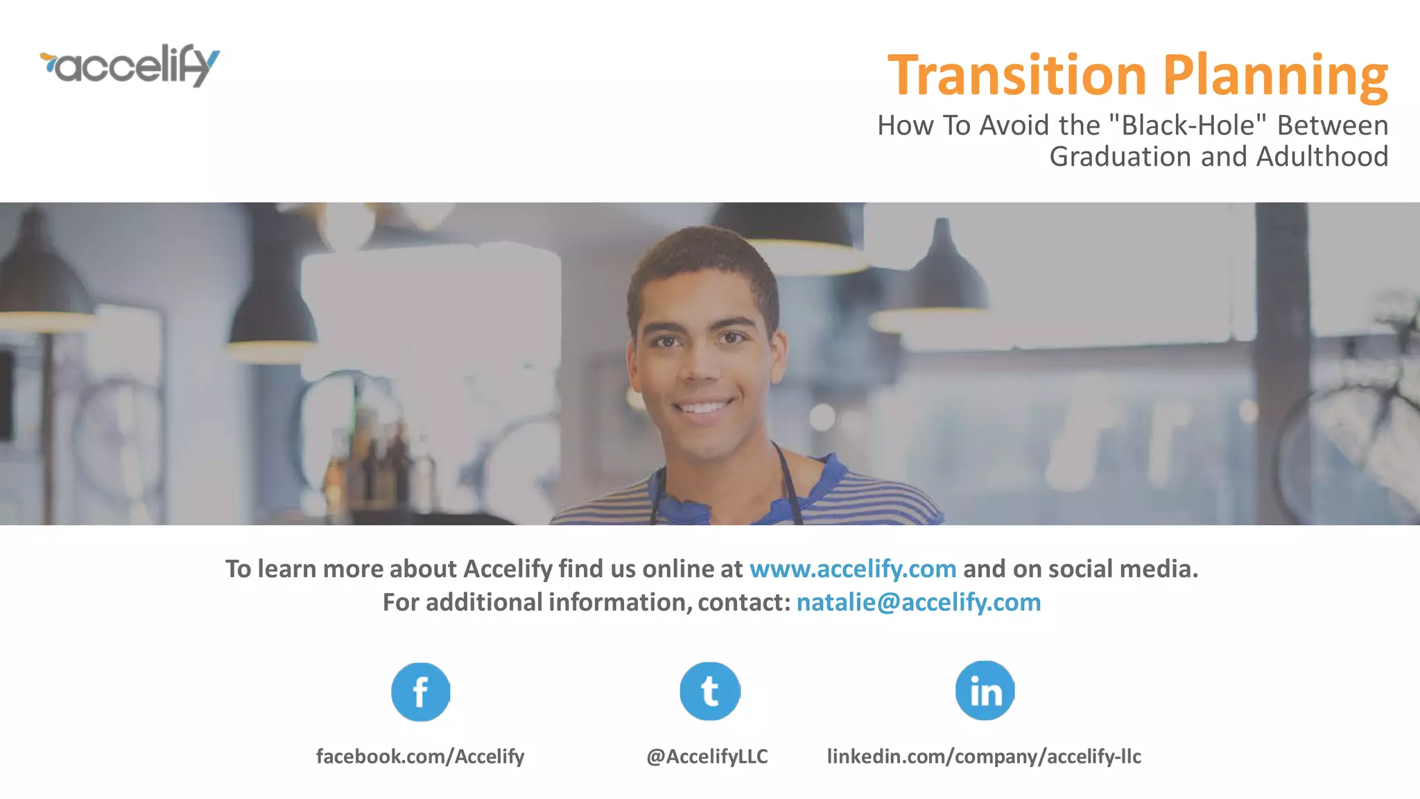 To learn more about Accelify find us online at www.accelify.com and on social media.
For additional information, contact: natalie@accelify.com
Thank you.
Transition Planning
How To Avoid the "Black-Hole" Between
Graduation and Adulthood
@AccelifyLLCfacebook.com/Accelify linkedin.com/company/accelify-llc
 