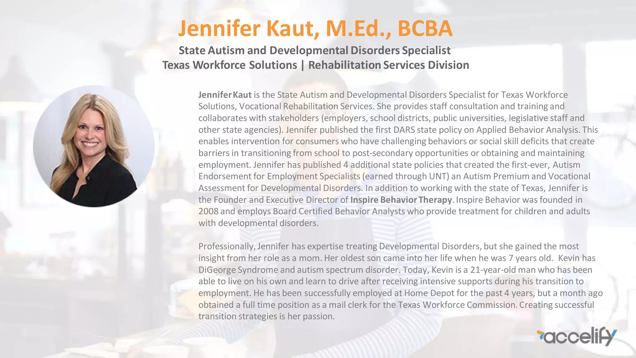 Jennifer Kaut, M.Ed., BCBA
State Autism and Developmental Disorders Specialist
Texas Workforce Solutions | Rehabilitation Services Division
JenniferKaut is the State Autism and Developmental Disorders Specialist for Texas Workforce
Solutions, Vocational Rehabilitation Services. She provides staff consultation and training and
collaborates with stakeholders (employers, school districts, public universities, legislative staff and
other state agencies). Jennifer published the first DARS state policy on Applied Behavior Analysis. This
enables intervention for consumers who have challenging behaviors or social skill deficits that create
barriers in transitioning from school to post-secondary opportunities or obtaining and maintaining
employment. Jennifer has published 4 additional state policies that created the first-ever, Autism
Endorsement for Employment Specialists (earned through UNT) an Autism Premium and Vocational
Assessment for Developmental Disorders. In addition to working with the state of Texas, Jennifer is
the Founder and Executive Director of Inspire BehaviorTherapy.Inspire Behavior was founded in
2008 and employs Board Certified Behavior Analysts who provide treatment for children and adults
with developmental disorders.
Professionally, Jennifer has expertise treating Developmental Disorders, but she gained the most
insight from her role as a mom. Her oldest son came into her life when he was 7 years old. Kevin has
DiGeorge Syndrome and autism spectrum disorder. Today, Kevin is a 21-year-old man who has been
able to live on his own and learn to drive after receiving intensive supports during his transition to
employment. He has been successfully employed at Home Depot for the past 4 years, but a month ago
obtained a full time position as a mail clerk for the Texas Workforce Commission.Creating successful
transition strategies is her passion.
 