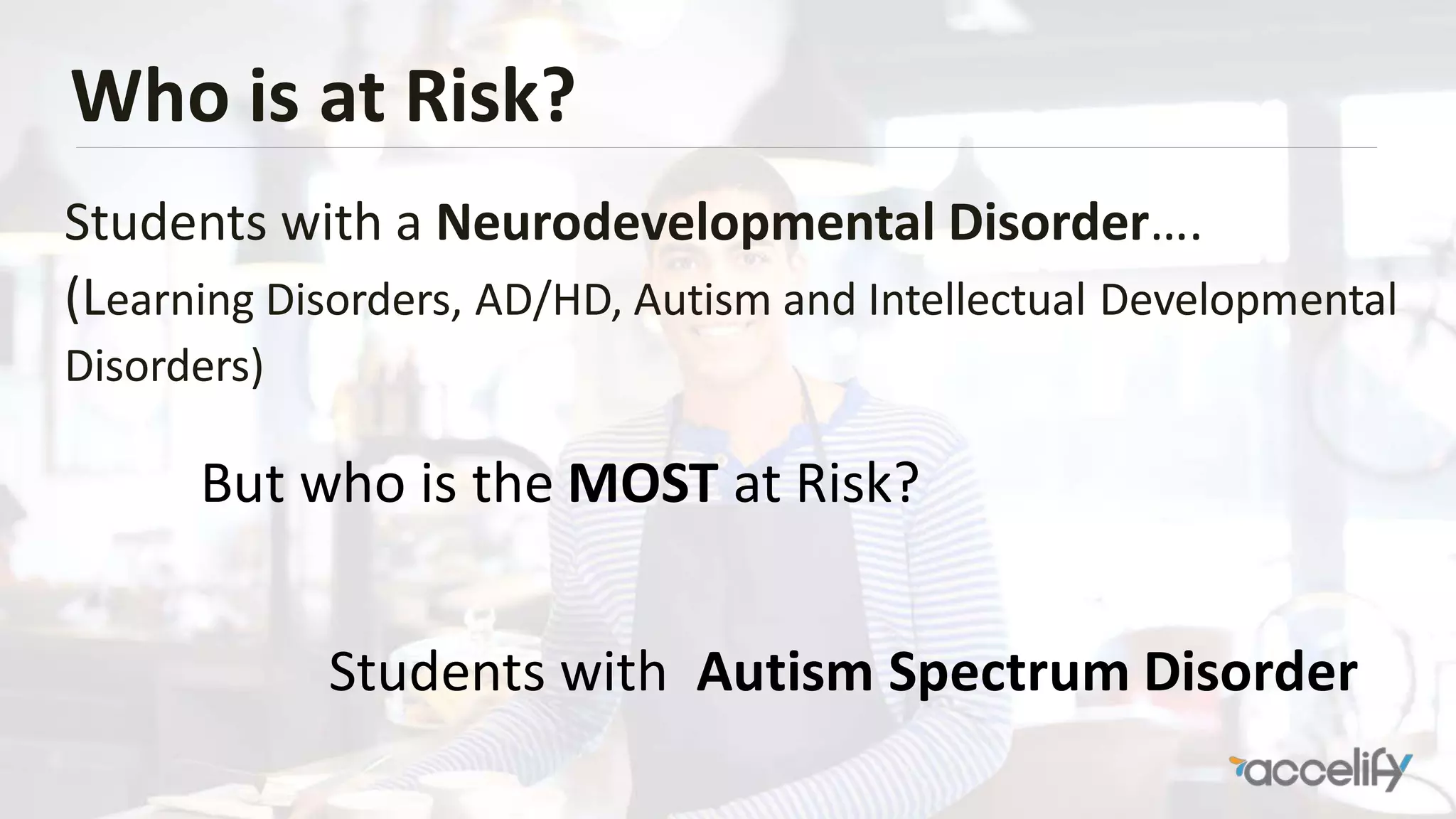 Who is at Risk?
Students with a Neurodevelopmental Disorder….
(Learning Disorders, AD/HD, Autism and Intellectual Developmental
Disorders)
But who is the MOST at Risk?
Students with Autism Spectrum Disorder
 