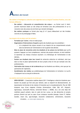 10/16
Ateliers de travail
Des ateliers d’intelligence collective sont organisés tout au long de Transition Positive, avec des
formats différents :
- Des ateliers « découverte et compréhension des enjeux » au format court (1 demi-
journée maximum) basés sur des temps de formation avec des professionnels et sur la
rencontre avec des acteurs du territoire qui viennent témoigner.
- Des ateliers pratiques au format plus long (2 à 5 jours) débouchant sur des livrables
concrets et du prototypage d’idées.
Les moyens mis en place sont les suivants :
- Formation par l’action, mise en mode projet,
- Organisation d’interventions d’experts auprès des étudiants pour les sensibiliser :
o à la complexité des enjeux actuels et aux impacts de nos comportements actuels
dans les domaines de l’alimentation et de la gestion des déchets
- Mise en place de rencontres entre les étudiants et les acteurs du territoire pour qu’ils
puissent s’appuyer sur leurs compétences, valoriser des projets existants, et ainsi mobiliser
et dynamiser ces réseaux d’acteurs touchant à la thématique de l’alimentation et des
déchets,
- Soutien aux étudiants dans leur travail de recherche collective et individuel, ainsi que
dans la mise en place opérationnelle de leurs projets (mise en lien par exemple avec des
professionnels),
- Valorisation des travaux et de la démarche par les étudiants eux-mêmes, ainsi que par les
partenaires de l’opération,
- Sensibilisation des médias aux problématiques de l’alimentation et incitation à ce qu’ils
s’impliquent tout au long de la démarche.
Les ateliers de travail sont préparés et animés par :
- OPEN ODYSSEY : L’association mobilise depuis 2011 l’intelligence collective étudiante pour
booster les projets qui font sens pour demain, dans un objectif de décloisonnement, de
dynamisation territoriale et de création d’innovation par la transdisciplinarité. Plus de 1200
étudiants issus d’une vingtaine d’écoles (SciencesCom, ICAM, ESB, IUT, Polytech,
AgroCampus, SciencesPo Rennes, Université Rennes 1, ENSIBS, etc.) ont ainsi déjà été
mobilisés jusqu’à présent, dans le cadre de leur cursus, sur des démarches et projets
porteurs d'avenir qui sont au cœur d’une croissance nouvelle (énergie, Green IT, habitat
durable, smart city, agro-écologie, économie collaborative, alimentation, économie
circulaire, ...). www.open-odyssey.org
 