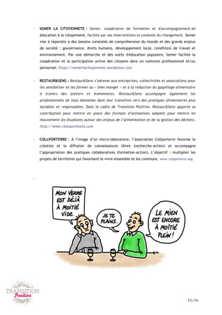 11/16
- SEMER LA CITOYENNETE : Semer, coopérative de formation et d'accompagnement en
éducation à la citoyenneté, facilite par ses interventions la conduite du changement. Semer
vise à répondre à des besoins constatés de compréhension du monde et des grands enjeux
de société : gouvernance, droits humains, développement local, conditions de travail et
environnement. Par une démarche et des outils d'éducation populaire, Semer facilite la
coopération et la participation active des citoyens dans un contexte professionnel et/ou
personnel. https://semerlacitoyennete.wordpress.com
- RESTAUR&SENS : Restaur&Sens s’adresse aux entreprises, collectivités et associations pour
les sensibiliser et les former au « bien manger » et à la réduction du gaspillage alimentaire
à travers des ateliers et évènements. Restaur&Sens accompagne également les
professionnels de tous domaines dans leur transition vers des pratiques alimentaires plus
durables et responsables. Dans le cadre de Transition Positive, Restaur&Sens apporte sa
contribution pour mettre en place des formats d’animations adaptés pour mettre en
mouvement les étudiants autour des enjeux de l’alimentation et de la gestion des déchets.
http://www.restauretsens.com
- COLLPORTERRE : À l’image d’un micro-laboratoire, l’association Collporterre favorise la
création et la diffusion de connaissances libres (recherche-action) et accompagne
l’appropriation des pratiques collaboratives (formation-action). L’objectif : multiplier les
projets de territoires qui favorisent le vivre-ensemble et les communs. www.collporterre.org
-
 