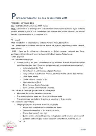 12/16
Planning prévisionnel du 4 au 10 Septembre 2015
VENDREDI 4 SEPTEMBRE 2015
Lieu : SCIENCESCOM (1 rue Marivaux 44000 Nantes)
Objet : Lancement de la dynamique avec 64 étudiants en communication et medias (Cycle Bachelor)
qui sont mobilisés 3 jours (4, 7 et 8 septembre 2015) puis une demi-journée (le mardi) par semaine
pendant 10 semaines jusqu’au 24 novembre 2015.
--
9h – Accueil
9h30 – Introduction et présentation du contexte (Florence Touzé, SciencesCom)
10h - présentation de Transition Positive : les enjeux, les objectifs, le planning (Samuel Tiercelin,
Open Odyssey)
10h30 – Focus sur les thématiques alimentation et déchets (enjeux, contexte) sous forme
participative (Helene Ménard, Semer la citoyenneté & Elodie Lassire, Restaur&Sens)
12h30 – Déjeuner
14h – Présentation des projets
- 5 mn par projet (C’est quoi ? A quels besoins et/ou problèmes le projet répond ? Les chiffres
clefs ? La vision dans 5 ans ? Quels sont les besoins actuels en matière de communication ?)
o Anthony Maillard, Bio T Full
o Marion Taupin et Adèle Vigneau, L’Epopée Patatoïde
o Fanny Courieult et/ou François Poisbeau, Les Micro-Marchés urbains (Ecos Nantes)
o Flavie Dupré, Re-bon
o Etienne Poidevin, Compost in situ
o Johanna Le Mau, Ô Bocal
o Olivier Humeau, Solution Recyclage
o Didier Gendron, Environnements Solidaires
15h – Ateliers de travail par groupe autour de chaque projet
- Répartition des groupes d’étudiants par projet
- Prise de contact entre les porteurs de projet et leurs groupes
- Prise en mains par les étudiants du projet, de ses enjeux et de ses besoins
17h – Restitution intermédiaire
- Chaque groupe passe en plénière (5 minutes par projet)
o Résumé de la problématique du projet en une phrase
o Présentation des enjeux et des objectifs du projet
o Résumé du projet en 5 mots clefs
o Quelles sont les actions et le planning envisagés dans les 10 semaines qui viennent ?
o Quels sont les besoins pour réaliser les actions (compétences, matériels, etc.) ?
18h – FIN
 