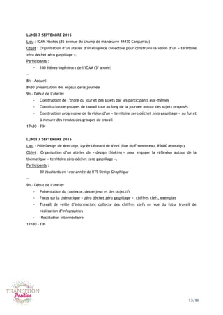13/16
LUNDI 7 SEPTEMBRE 2015
Lieu : ICAM Nantes (35 avenue du champ de manœuvre 44470 Carquefou)
Objet : Organisation d’un atelier d’intelligence collective pour construire la vision d’un « territoire
zéro déchet zéro gaspillage ».
Participants :
- 100 élèves-ingénieurs de l’ICAM (5e
année)
--
8h – Accueil
8h30 présentation des enjeux de la journée
9h – Début de l’atelier
- Construction de l’ordre du jour et des sujets par les participants eux-mêmes
- Constitution de groupes de travail tout au long de la journée autour des sujets proposés
- Construction progressive de la vision d’un « territoire zéro déchet zéro gaspillage » au fur et
à mesure des rendus des groupes de travail
17h30 – FIN
LUNDI 7 SEPTEMBRE 2015
Lieu : Pôle Design de Montaigu, Lycée Léonard de Vinci (Rue du Fromenteau, 85600 Montaigu)
Objet : Organisation d’un atelier de « design thinking » pour engager la réflexion autour de la
thématique « territoire zéro déchet zéro gaspillage ».
Participants :
- 30 étudiants en 1ere année de BTS Design Graphique
--
9h – Début de l’atelier
- Présentation du contexte, des enjeux et des objectifs
- Focus sur la thématique « zéro déchet zéro gaspillage », chiffres clefs, exemples
- Travail de veille d’information, collecte des chiffres clefs en vue du futur travail de
réalisation d’infographies
- Restitution intermédiaire
17h30 – FIN
 