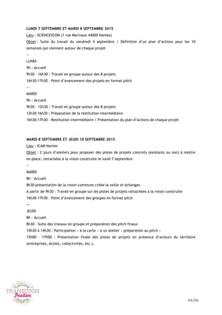 14/16
LUNDI 7 SEPTEMBRE ET MARDI 8 SEPTEMBRE 2015
Lieu : SCIENCESCOM (1 rue Marivaux 44000 Nantes)
Objet : Suite du travail du vendredi 4 septembre / Définition d’un plan d’actions pour les 10
semaines qui viennent autour de chaque projet
--
LUNDI
9h : Accueil
9h30 – 16h30 : Travail en groupe autour des 8 projets
16h30-17h30 – Point d’avancement des projets en format pitch
--
MARDI
9h : Accueil
9h30 – 12h30 : Travail en groupe autour des 8 projets
12h30-16h30 : Préparation de la restitution intermédiaire
16h30-17h30 – Restitution intermédiaire / Présentation du plan d’actions de chaque projet
MARDI 8 SEPTEMBRE ET JEUDI 10 SEPTEMBRE 2015
Lieu : ICAM Nantes
Objet : 2 jours d’ateliers pour proposer des pistes de projets concrets (existants ou non) à mettre
en place, rattachées à la vision construite le lundi 7 septembre
--
MARDI
8h – Accueil
8h30 présentation de la vision commune créée la veille et échanges
A partir de 9h30 : Travail en groupe sur les pistes de projets rattachées à la vision construite
16h30-17h30 – Point d’avancement des groupes en format pitch
--
JEUDI
8h – Accueil
8h30 – Suite des travaux en groupe et préparation des pitch finaux
10h30 à 14h30 : Participation « à la carte » à un atelier « préparation au pitch »
15h00 – 17h00 : Présentation finale des pistes de projets en présence d’acteurs du territoire
(entreprises, écoles, collectivités, etc.).
 