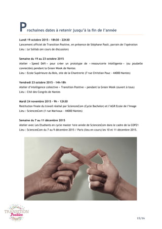 15/16
Prochaines dates à retenir jusqu’à la fin de l’année
Lundi 19 octobre 2015 – 18h30 – 22h30
Lancement officiel de Transition Positive, en présence de Stéphane Paoli, parrain de l’opération
Lieu : Le Solilab (en cours de discussion)
Semaine du 19 au 23 octobre 2015
Atelier « Speed Défi » pour créer un prototype de « ressourcerie intelligente » (ou poubelle
connectée) pendant la Green Week de Nantes
Lieu : Ecole Supérieure du Bois, site de la Chantrerie (7 rue Christian Pauc - 44000 Nantes)
Vendredi 23 octobre 2015 – 14h-18h
Atelier d’intelligence collective « Transition Positive » pendant la Green Week (ouvert à tous)
Lieu : Cité des Congrès de Nantes
Mardi 24 novembre 2015 – 9h – 12h30
Restitution finale du travail réalisé par SciencesCom (Cycle Bachelor) et l’AGR Ecole de l’Image
Lieu : SciencesCom (1 rue Marivaux - 44000 Nantes)
Semaine du 7 au 11 décembre 2015
Atelier avec Les Etudiants en cycle master 1ere année de SciencesCom dans le cadre de la COP21
Lieu : SciencesCom du 7 au 9 décembre 2015 / Paris (lieu en cours) les 10 et 11 décembre 2015.
 
