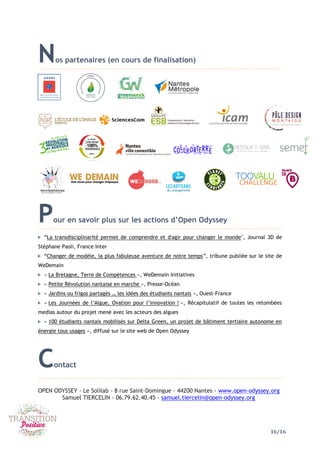 16/16
Nos partenaires (en cours de finalisation)
Pour en savoir plus sur les actions d’Open Odyssey
“La transdisciplinarité permet de comprendre et d'agir pour changer le monde", Journal 3D de
Stéphane Paoli, France Inter
“Changer de modèle, la plus fabuleuse aventure de notre temps”, tribune publiée sur le site de
WeDemain
« La Bretagne, Terre de Compétences », WeDemain Initiatives
« Petite Révolution nantaise en marche », Presse-Océan
« Jardins ou frigos partagés … les idées des étudiants nantais », Ouest-France
« Les Journées de l’Algue, Ovation pour l’innovation ! », Récapitulatif de toutes les retombées
medias autour du projet mené avec les acteurs des algues
« 100 étudiants nantais mobilisés sur Delta Green, un projet de bâtiment tertiaire autonome en
énergie tous usages », diffusé sur le site web de Open Odyssey
Contact
OPEN ODYSSEY - Le Solilab - 8 rue Saint-Domingue - 44200 Nantes - www.open-odyssey.org
Samuel TIERCELIN - 06.79.62.40.45 - samuel.tiercelin@open-odyssey.org
 