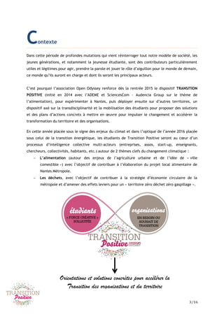 3/16
Contexte
Dans cette période de profondes mutations qui vient réinterroger tout notre modèle de société, les
jeunes générations, et notamment la jeunesse étudiante, sont des contributeurs particulièrement
utiles et légitimes pour agir, prendre la parole et jouer le rôle d’aiguillon pour le monde de demain,
ce monde qu’ils auront en charge et dont ils seront les principaux acteurs.
C’est pourquoi l’association Open Odyssey renforce dès la rentrée 2015 le dispositif TRANSITION
POSITIVE (initié en 2014 avec l’ADEME et SciencesCom – Audencia Group sur le thème de
l’alimentation), pour expérimenter à Nantes, puis déployer ensuite sur d’autres territoires, un
dispositif axé sur la transdisciplinarité et la mobilisation des étudiants pour proposer des solutions
et des plans d’actions concrets à mettre en œuvre pour impulser le changement et accélérer la
transformation du territoire et des organisations.
En cette année placée sous le signe des enjeux du climat et dans l’optique de l’année 2016 placée
sous celui de la transition énergétique, les étudiants de Transition Positive seront au cœur d’un
processus d’intelligence collective multi-acteurs (entreprises, assos, start-up, enseignants,
chercheurs, collectivités, habitants, etc.) autour de 2 thèmes clefs du changement climatique :
 L’alimentation (autour des enjeux de l’agriculture urbaine et de l’idée de « ville
comestible ») avec l’objectif de contribuer à l’élaboration du projet local alimentaire de
Nantes Métropole.
 Les déchets, avec l’objectif de contribuer à la stratégie d’économie circulaire de la
métropole et d’amener des effets leviers pour un « territoire zéro déchet zéro gaspillage ».
Orientations et solutions concrètes pour accélérer la
Transition des organisations et du territoire
 
