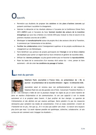 5/16
Objectifs
 Permettre aux étudiants de proposer des solutions et des plans d’actions concrets qui
puissent contribuer à accélérer le changement.
 Valoriser la démarche et les résultats obtenus à l’occasion de la Conférence Climat Paris
2015 (COP21) puis à l’occasion du futur Sommet mondial des acteurs de la transition
énergétique qui aura lieu à Nantes à la rentrée 2016 pour évaluer la mise en œuvre et les
premiers résultats concrets de la COP21.
 Développer la transdisciplinarité autour de projets liés à des secteurs clés de la Transition,
à commencer par l’alimentation et les déchets.
 Faciliter les collaborations entre l’enseignement supérieur et les projets accélérateurs du
changement sur ces thématiques.
 Faire bénéficier aux porteurs de projets participants de l’énergie et de la force créative
des étudiants pour porter un regard neuf sur leurs initiatives et générer de nouvelles idées.
 Diffuser les «bonnes pratiques» au plus grand nombre pour en favoriser la reproductibilité.
 Poser les bases de la construction d’un nouveau récit autour du « vivre, penser et faire
autrement » afin de créer les conditions du passage à l’action.
Le mot du parrain
Stéphane Paoli, journaliste à France Inter, ex présentateur de « 3D, le
journal » et présentateur de la nouvelle émission « Agora » le dimanche midi.
Journaliste salué et reconnu pour son professionnalisme et son exigence,
Stéphane Paoli est une des grandes voix d’Inter. Concernant Transition Positive, il
se dit « très intéressé à l'idée de voir la jeunesse changer les règles du jeu et notre manière de
faire en matière d'information et de communication. Ils ont une capacité à voir le monde
autrement et à se projeter dans l'avenir. Il faut profiter de leur énergie. La question de
l’alimentation et des déchets est par essence politique. Notre planète n’a pas les ressources
nécessaires pour satisfaire nos modes de consommation. C’est un enjeu existentiel. L’avenir de
l’humanité est en jeu, rien que ça… Et il ne faut pas oublier une chose : la nature sera toujours
plus forte que nous ! La seule réponse possible est systémique, collective, collaborative. Je suis
curieux de voir comment vont s’engager les étudiants ».
 