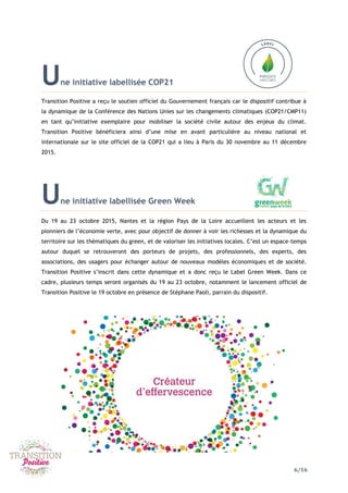 6/16
Une initiative labellisée COP21
Transition Positive a reçu le soutien officiel du Gouvernement français car le dispositif contribue à
la dynamique de la Conférence des Nations Unies sur les changements climatiques (COP21/CMP11)
en tant qu’initiative exemplaire pour mobiliser la société civile autour des enjeux du climat.
Transition Positive bénéficiera ainsi d’une mise en avant particulière au niveau national et
internationale sur le site officiel de la COP21 qui a lieu à Paris du 30 novembre au 11 décembre
2015.
Une initiative labellisée Green Week
Du 19 au 23 octobre 2015, Nantes et la région Pays de la Loire accueillent les acteurs et les
pionniers de l’économie verte, avec pour objectif de donner à voir les richesses et la dynamique du
territoire sur les thématiques du green, et de valoriser les initiatives locales. C’est un espace–temps
autour duquel se retrouveront des porteurs de projets, des professionnels, des experts, des
associations, des usagers pour échanger autour de nouveaux modèles économiques et de société.
Transition Positive s’inscrit dans cette dynamique et a donc reçu le Label Green Week. Dans ce
cadre, plusieurs temps seront organisés du 19 au 23 octobre, notamment le lancement officiel de
Transition Positive le 19 octobre en présence de Stéphane Paoli, parrain du dispositif.
 