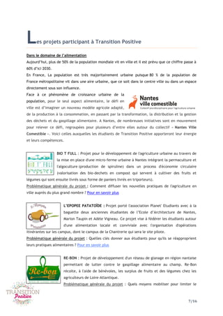 7/16
Les projets participant à Transition Positive
Dans le domaine de l’alimentation
Aujourd’hui, plus de 50% de la population mondiale vit en ville et il est prévu que ce chiffre passe à
60% d’ici 2030.
En France, La population est très majoritairement urbaine puisque 80 % de la population de
France métropolitaine vit dans une aire urbaine, que ce soit dans le centre ville ou dans un espace
directement sous son influence.
Face à ce phénomène de croissance urbaine de la
population, pour le seul aspect alimentaire, le défi en
ville est d’imaginer un nouveau modèle agricole adapté,
de la production à la consommation, en passant par la transformation, la distribution et la gestion
des déchets et du gaspillage alimentaire. A Nantes, de nombreuses initiatives sont en mouvement
pour relever ce défi, regroupées pour plusieurs d’entre elles autour du collectif « Nantes Ville
Comestible ». Voici celles auxquelles les étudiants de Transition Positive apporteront leur énergie
et leurs compétences.
BIO T FULL : Projet pour le développement de l'agriculture urbaine au travers de
la mise en place d'une micro-ferme urbaine à Nantes intégrant la permaculture et
l'algoculture (production de spiruline) dans un process d'économie circulaire
(valorisation des bio-dechets en compost qui servent à cultiver des fruits et
légumes qui sont ensuite livrés sous forme de paniers livrés en triporteurs).
Problématique générale du projet : Comment diffuser les nouvelles pratiques de l'agriculture en
ville auprès du plus grand nombre ? Pour en savoir plus
L’EPOPEE PATATOÏDE : Projet porté l'association Planet' Etudiants avec à la
baguette deux anciennes étudiantes de l’Ecole d’Architecture de Nantes,
Marion Taupin et Adèle Vigneau. Ce projet vise à fédérer les étudiants autour
d'une alimentation locale et conviviale avec l'organisation d'opérations
itinérantes sur les campus, dont le campus de la Chantrerie qui sera le site pilote.
Problématique générale du projet : Quelles clés donner aux étudiants pour qu'ils se réapproprient
leurs pratiques alimentaires ? Pour en savoir plus
RE-BON : Projet de développement d'un réseau de glanage en région nantaise
permettant de lutter contre le gaspillage alimentaire au champ. Re-Bon
récolte, à l'aide de bénévoles, les surplus de fruits et des légumes chez les
agriculteurs de Loire-Atlantique.
Problématique générale du projet : Quels moyens mobiliser pour limiter le
 
