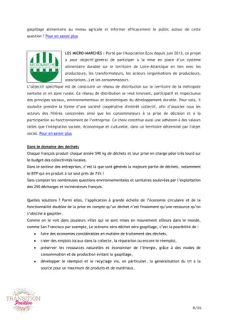 8/16
gaspillage alimentaire au niveau agricole et informer efficacement le public autour de cette
question ? Pour en savoir plus
LES MICRO-MARCHES : Porté par l'Association Ecos depuis juin 2013, ce projet
a pour objectif général de participer à la mise en place d’un système
alimentaire durable sur le territoire de Loire-Atlantique en lien avec les
producteurs, les transformateurs, les acteurs (organisations de producteurs,
associations…) et les consommateurs.
L’objectif spécifique est de construire un réseau de distribution sur le territoire de la métropole
nantaise et en zone rurale. Ce réseau de distribution se veut innovant, participatif et respectueux
des principes sociaux, environnementaux et économiques du développement durable. Pour cela, il
souhaite prendre la forme d’une société coopérative d'intérêt collectif, afin d’associer tous les
acteurs des filières concernées ainsi que les consommateurs à la prise de décision et à la
participation au fonctionnement de l’entreprise. Ce choix constitue aussi une adhésion à des valeurs
telles que l'intégration sociale, économique et culturelle, dans un territoire déterminé par l'objet
social. Pour en savoir plus
Dans le domaine des déchets
Chaque français produit chaque année 590 kg de déchets et leur prise en charge pèse très lourd sur
le budget des collectivités locales.
Dans le secteur des entreprises, c’est là que sont générés la majeure partie de déchets, notamment
le BTP qui en produit à lui seul près de 73% !
Sans compter les nombreuses questions environnementales et sanitaires soulevées par l’exploitation
des 250 décharges et incinérateurs français.
Quelles solutions ? Parmi elles, l’application à grande échelle de l’économie circulaire et de la
fonctionnalité doublée de la prise en compte qu’un déchet n’est finalement qu’une ressource qu’on
s’obstine à gaspiller.
Comme on le voit dans plusieurs villes qui se sont mises en mouvement ailleurs dans le monde,
comme San Francisco par exemple, Le scénario zéro déchet zéro gaspillage, c’est la possibilité de :
 faire des économies considérables en matière de traitement des déchets,
 créer des emplois locaux dans la collecte, la réparation ou encore le réemploi,
 préserver les ressources naturelles et économiser de l’énergie, grâce à des modes de
consommation et de production évitant le gaspillage,
 développer le réemploi et le recyclage via, en particulier, la généralisation du tri à la
source pour un maximum de produits et de matériaux.
 