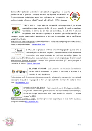 9/16
Comment faire de Nantes un territoire « zéro déchet zéro gaspillage » le plus vite
possible ? C’est la question à laquelle tenteront de répondre les étudiants de
Transition Positive, en l’abordant autour de 4 projets concrets en particulier qui
sont membres par ailleurs du collectif nantais [zéro déchet = 100% ressources] :
COMPOST IN SITU : Projet porté par une société à statuts coopératifs qui propose
aux établissements producteurs de 5 à 100 tonnes annuelles de matières organiques
valorisables un service clé en main de compostage. Il peut être in situ (les
équipements sont installés sur place) ou à proximité (les bio-déchets sont pré-
compostés sur site, puis transférés pour terminer le processus de compostage chez un maraîcher ou
un agriculteur local).
Problématique générale du projet : Comment diffuser la pratique du compostage collectif auprès du
public et des professionnels ? Pour en savoir plus
Ô BOCAL est un projet de boutique sans emballage jetable que se lance à
l'automne prochain à Nantes. Objectif : favoriser une distribution alimentaire
responsable, sans aucun emballage, en favorisant les produits locaux, les
achats en vrac. Chez O Bocal, tous les sacs plastiques moches seront remplacés par de jôlis bocaux!
Problématique générale du projet : Comment faire prendre conscience qu'Ô Bocal préfigure le
commerce de demain? Pour en savoir plus
SOLUTIONS RECYCLAGE : C’est un service sur-mesure de valorisation de
déchets pour les entreprises. Elle garantit la traçabilité, le recyclage et le
réemploi de 100% des déchets.
Problématique générale du projet : Comment amener les salariés et les managers des entreprises à
s’approprier le sujet du recyclage et en faire un enjeu collectif ? Comment les inciter à mieux
trier ? Pour en savoir plus
ENVIRONNEMENTS SOLIDAIRES : Projet associatif pour le développement de l'éco-
citoyenneté, notamment la gestion collective des déchets et l'économie d'énergie,
via la gestion des encombrants. Elle a été lauréate du dispositif "La France
s'engage" en 2014.
Problématique générale du projet : Comment promouvoir les pratiques du zéro déchet auprès du
plus grand nombre ? Pour en savoir plus
 