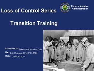 Presented to:
By:
Date:
Federal Aviation
Administration
Loss of Control Series
Transition Training
TakeWING Aviation Club
Eric Guevara CFI, CFI-I, MEI
June 26, 2014
 