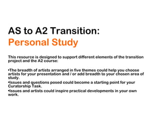 AS to A2 Transition:
Personal Study
This resource is designed to support different elements of the transition
project and the A2 course:
•The breadth of artists arranged in five themes could help you choose
artists for your presentation and / or add breadth to your chosen area of
study.
•Issues and questions posed could become a starting point for your
Curatorship Task.
•Issues and artists could inspire practical developments in your own
work.
 