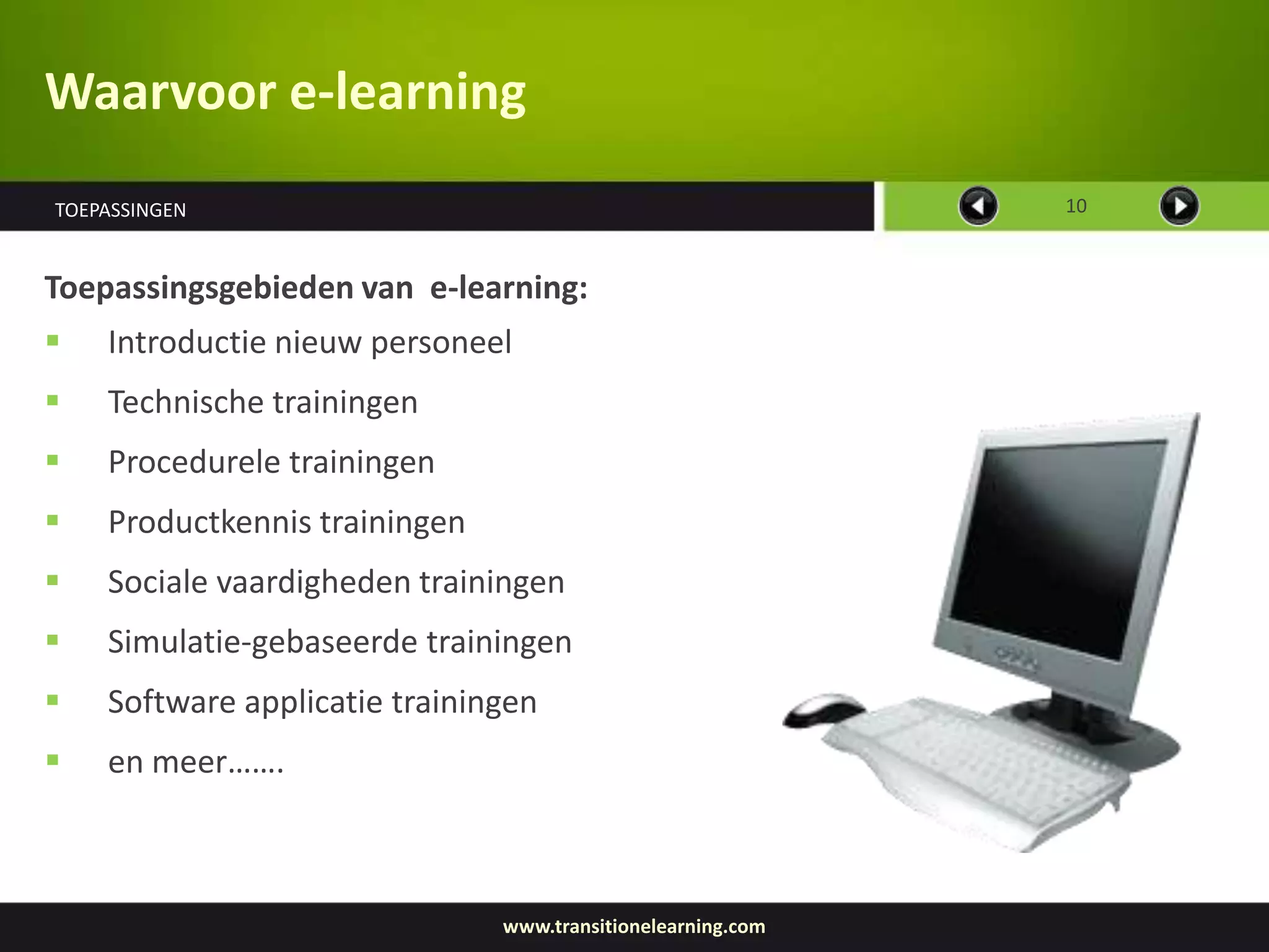 Waarvoor e-learning
TOEPASSINGEN                                                 10



Toepassingsgebieden van e-learning:
   Introductie nieuw personeel
   Technische trainingen
   Procedurele trainingen
   Productkennis trainingen
   Sociale vaardigheden trainingen
   Simulatie-gebaseerde trainingen
   Software applicatie trainingen
   en meer…….



                               www.transitionelearning.com
 