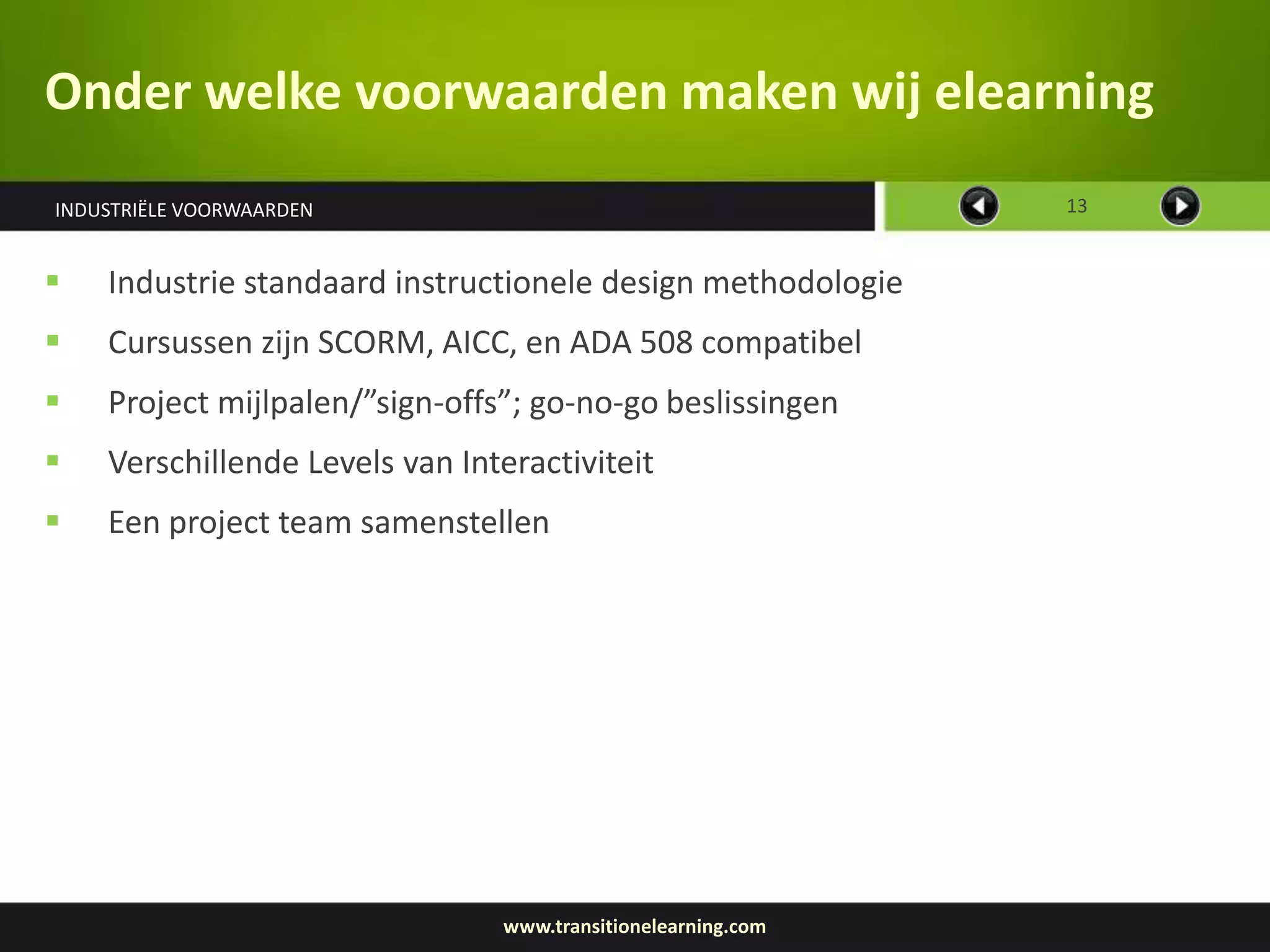 Onder welke voorwaarden maken wij elearning
INDUSTRIËLE VOORWAARDEN                                       13


   Industrie standaard instructionele design methodologie
   Cursussen zijn SCORM, AICC, en ADA 508 compatibel
   Project mijlpalen/”sign-offs”; go-no-go beslissingen
   Verschillende Levels van Interactiviteit
   Een project team samenstellen




                                www.transitionelearning.com
 