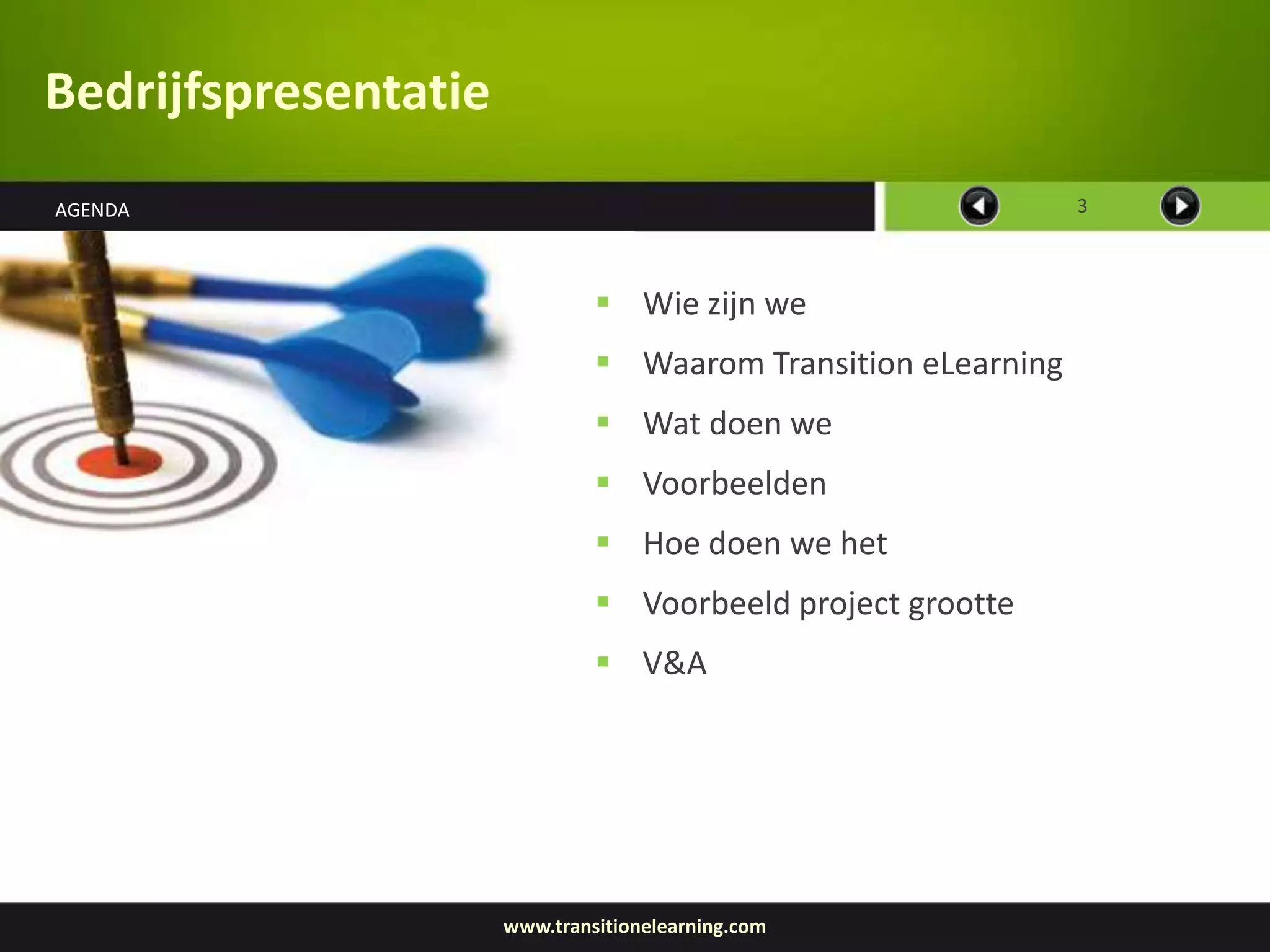 Bedrijfspresentatie
AGENDA                                                         3



                                Wie zijn we
                                Waarom Transition eLearning
                                Wat doen we
                                Voorbeelden
                                Hoe doen we het
                                Voorbeeld project grootte
                                V&A




                      www.transitionelearning.com
 