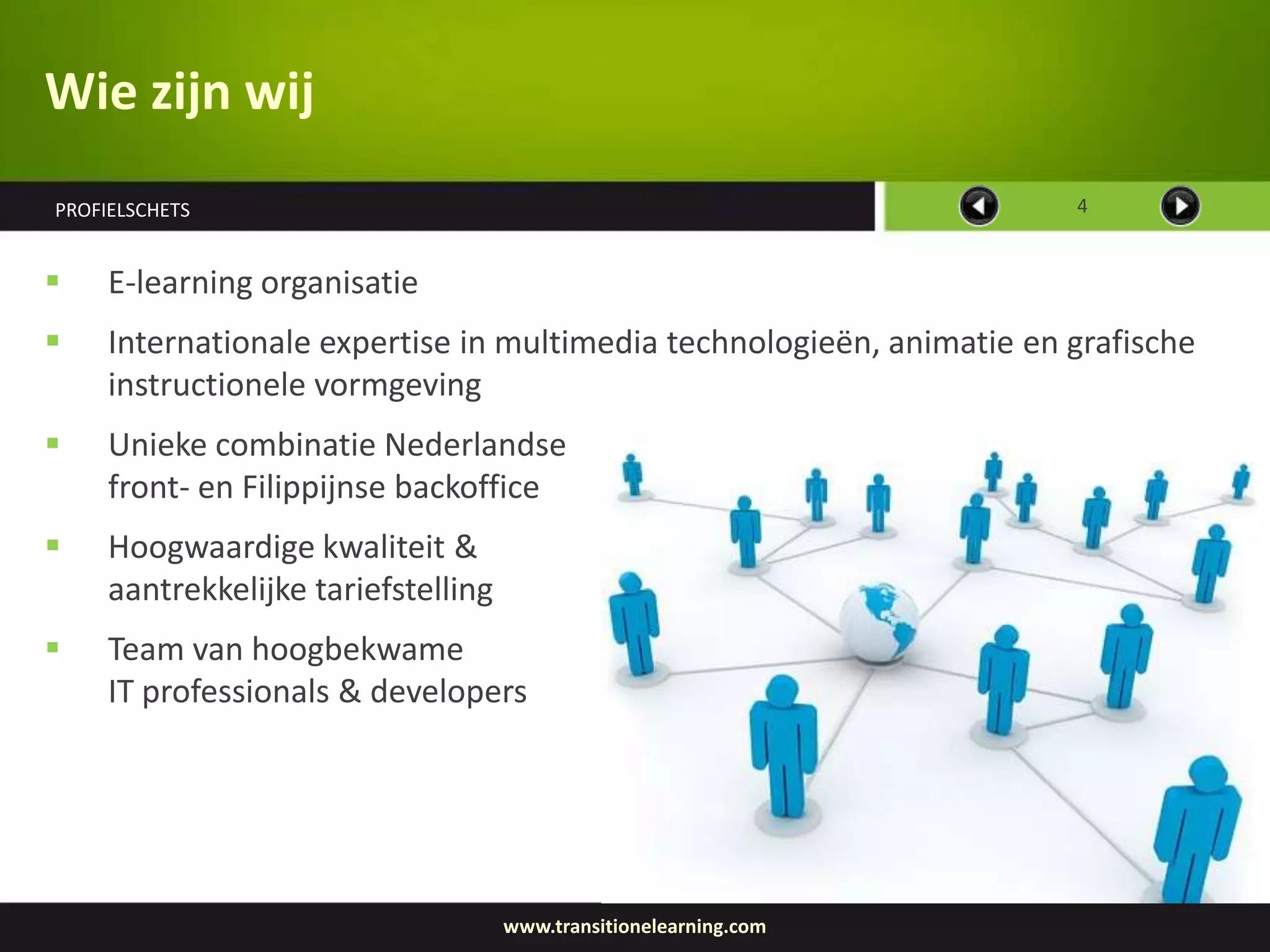 Wie zijn wij
PROFIELSCHETS                                                          4


    E-learning organisatie
    Internationale expertise in multimedia technologieën, animatie en grafische
     instructionele vormgeving
    Unieke combinatie Nederlandse
     front- en Filippijnse backoffice
    Hoogwaardige kwaliteit &
     aantrekkelijke tariefstelling
    Team van hoogbekwame
     IT professionals & developers




                                     www.transitionelearning.com
 