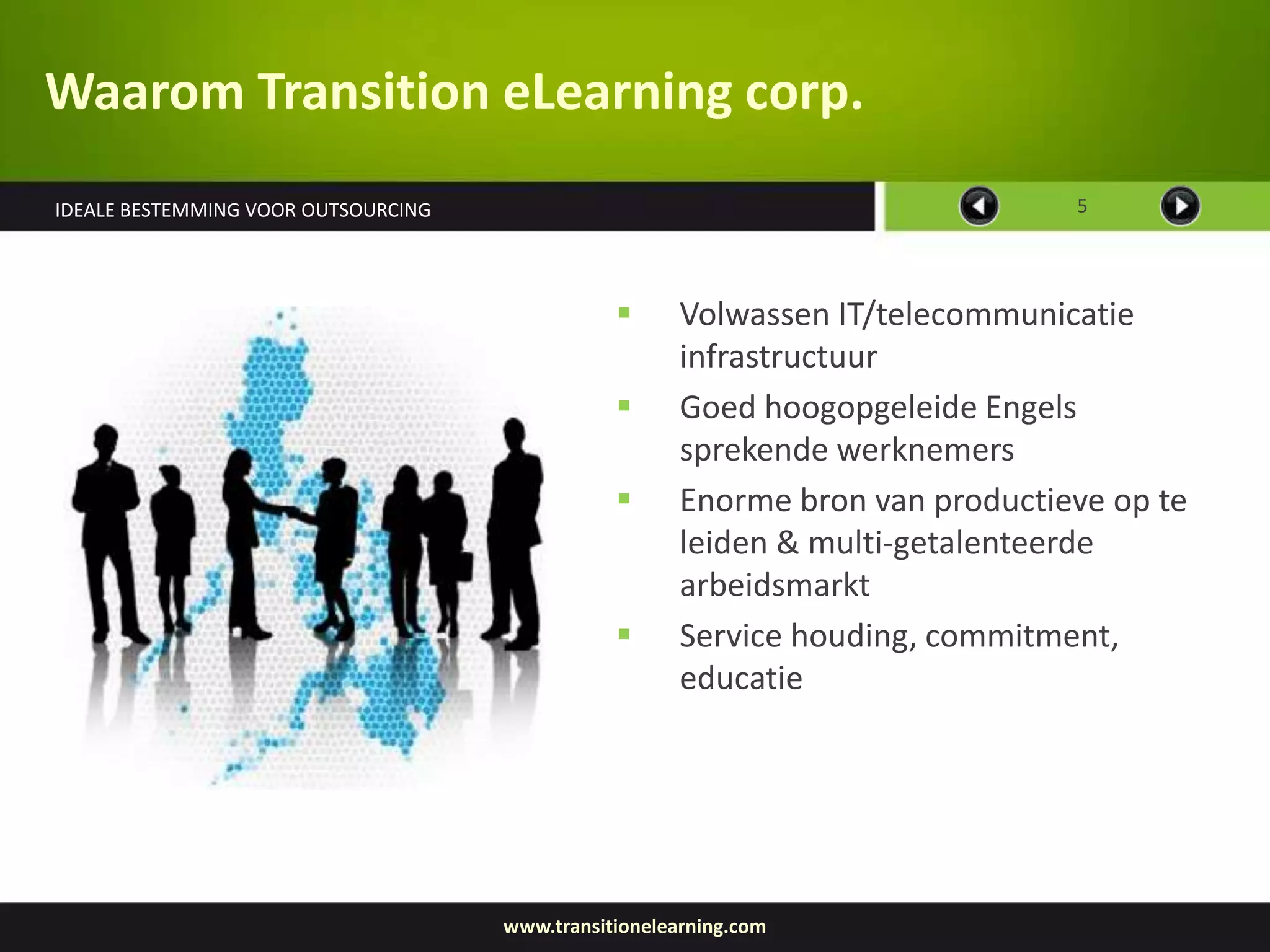 Waarom Transition eLearning corp.
IDEALE BESTEMMING VOOR OUTSOURCING                                              5




                                                      Volwassen IT/telecommunicatie
                                                       infrastructuur
                                                      Goed hoogopgeleide Engels
                                                       sprekende werknemers
                                                      Enorme bron van productieve op te
                                                       leiden & multi-getalenteerde
                                                       arbeidsmarkt
                                                      Service houding, commitment,
                                                       educatie




                                     www.transitionelearning.com
 