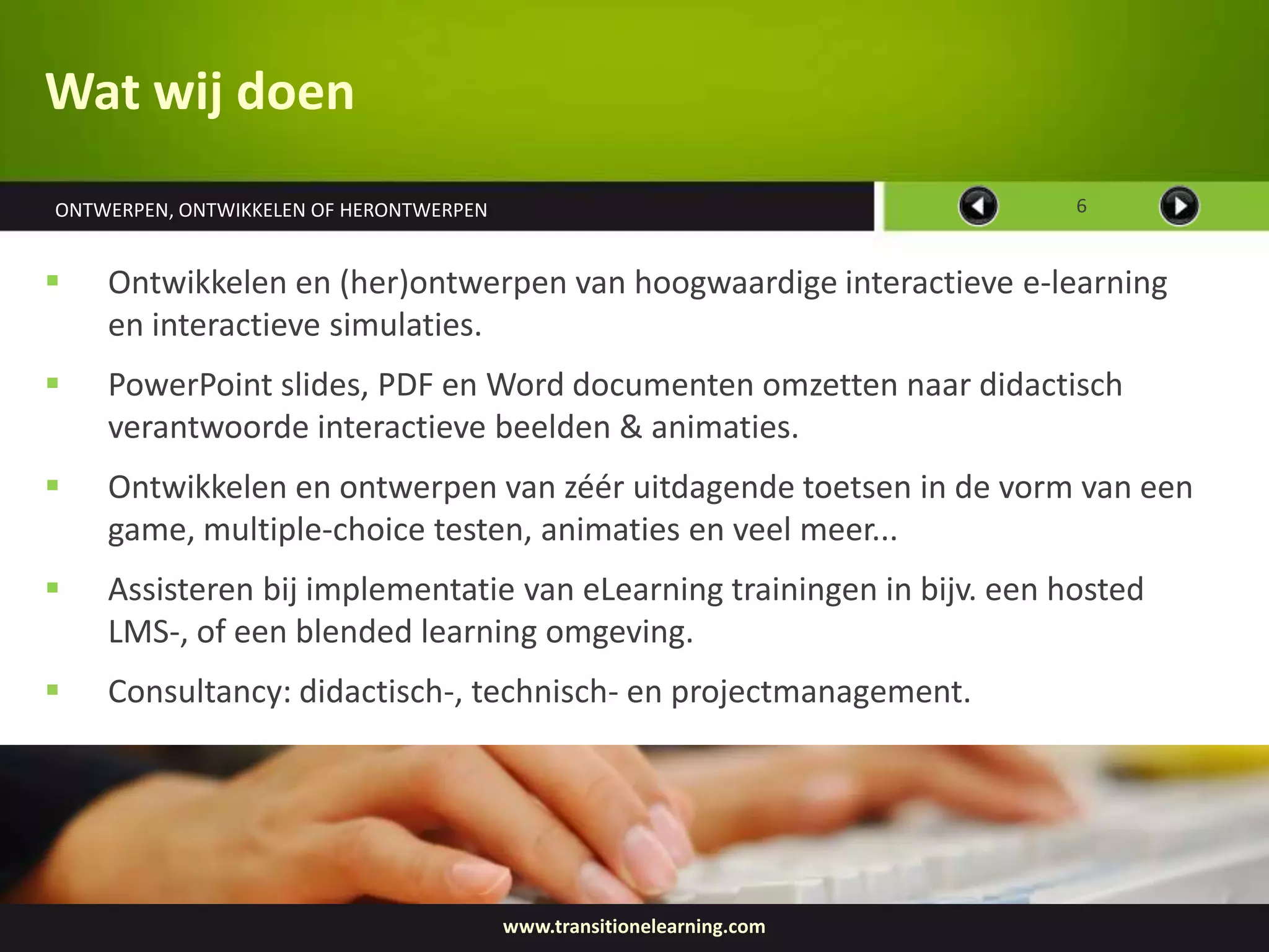 Wat wij doen
ONTWERPEN, ONTWIKKELEN OF HERONTWERPEN                                  6


   Ontwikkelen en (her)ontwerpen van hoogwaardige interactieve e-learning
    en interactieve simulaties.
   PowerPoint slides, PDF en Word documenten omzetten naar didactisch
    verantwoorde interactieve beelden & animaties.
   Ontwikkelen en ontwerpen van zéér uitdagende toetsen in de vorm van een
    game, multiple-choice testen, animaties en veel meer...
   Assisteren bij implementatie van eLearning trainingen in bijv. een hosted
    LMS-, of een blended learning omgeving.
   Consultancy: didactisch-, technisch- en projectmanagement.




                                         www.transitionelearning.com
 