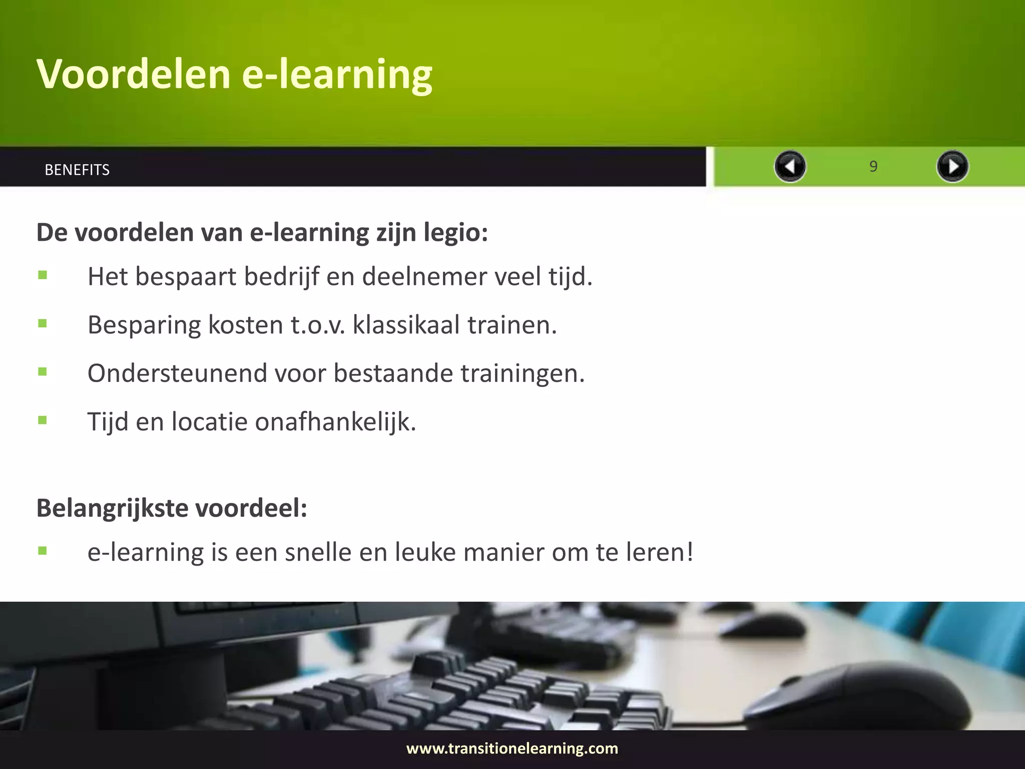 Voordelen e-learning
BENEFITS                                                        9



De voordelen van e-learning zijn legio:
    Het bespaart bedrijf en deelnemer veel tijd.
    Besparing kosten t.o.v. klassikaal trainen.
    Ondersteunend voor bestaande trainingen.
    Tijd en locatie onafhankelijk.


Belangrijkste voordeel:
    e-learning is een snelle en leuke manier om te leren!




                                  www.transitionelearning.com
 