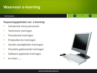 Waarvoor e-learning
TOEPASSINGEN                                                 10



Toepassingsgebieden van e-learning:
   Introductie nieuw personeel
   Technische trainingen
   Procedurele trainingen
   Productkennis trainingen
   Sociale vaardigheden trainingen
   Simulatie-gebaseerde trainingen
   Software applicatie trainingen
   en meer…….



                               www.transitionelearning.com
 