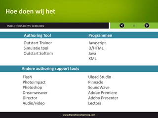 Hoe doen wij het
ENKELE TOOLS DIE WIJ GEBRUIKEN                                          12


             Authoring Tool                           Programmen
             Outstart Trainer                         Javascript
             Simulatie tool                           D/HTML
             Outstart Softsim                         Java
                                                      XML

           Andere authoring support tools
            Flash                                     Ulead Studio
            Photoimpact                               Pinnacle
            Photoshop                                 SoundWave
            Dreamweaver                               Adobe Premiere
            Director                                  Adobo Presenter
            Audio/video                               Lectora

                                 www.transitionelearning.com
 