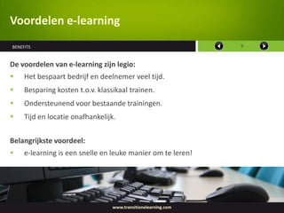 Voordelen e-learning
BENEFITS                                                        9



De voordelen van e-learning zijn legio:
    Het bespaart bedrijf en deelnemer veel tijd.
    Besparing kosten t.o.v. klassikaal trainen.
    Ondersteunend voor bestaande trainingen.
    Tijd en locatie onafhankelijk.


Belangrijkste voordeel:
    e-learning is een snelle en leuke manier om te leren!




                                  www.transitionelearning.com
 