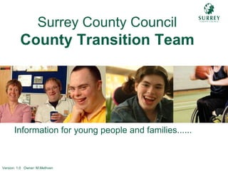 Comp – Transition Team Front Cover
Information for young people and families......
Surrey County Council
County Transition Team
Version: 1.0 Owner: M.Methven
 