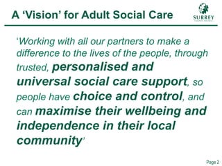 Comp – ASC Vision
Page 2
A ‘Vision’ for Adult Social Care
‘Working with all our partners to make a
difference to the lives of the people, through
trusted, personalised and
universal social care support, so
people have choice and control, and
can maximise their wellbeing and
independence in their local
community’
 
