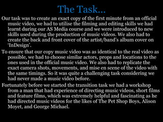 The Task...
Our task was to create an exact copy of the first minute from an official
  music video, we had to utilise the filming and editing skills we had
  learnt during our AS Media course and we were introduced to new
  skills used during the production of music videos. We also had to
  create the back and front cover of the artist/band’s album cover on
  ‘InDesign’.
To ensure that our copy music video was as identical to the real video as
  possible, we had to choose similar actors, props and locations to the
  ones used in the official music video. We also had to replicate the
  exact camera shots, movements, and mise en scene of the video with
  the same timings. So it was quite a challenging task considering we
  had never made a music video before.
Fortunately before we started the transition task we had a workshop
  from a man that had experience of directing music videos, short films
  and feature films, which was extremely helpful and fascinating as he
  had directed music videos for the likes of The Pet Shop Boys, Alison
  Moyet, and George Michael.
 