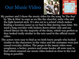 Our Music Video
My partner and I chose the music video for the song ‘In The Sun’
 by ‘She & Him’ to copy as we like the cheerful, indie vibe and
 the light hearted style. It’s also set in a school which makes
 finding a location easier as we had to film during class time. We
 used a long corridor with lockers down either side and our
 school library for the majority of the shots, which was perfect as
 they looked really similar to the sets used in the official music
 video.
The actors were easy to find as we both knew people who looked
 similar to the characters in the video and the costumes were just
 casual everyday clothes. The props in the music video were
 sunglasses, a locker, posters and some books; all were easy to
 find which ensured our music video looked as close to the real
 thing as possible.
 