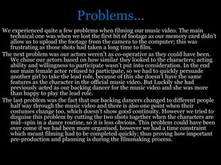 Problems...
We experienced quite a few problems when filming our music video. The main
  technical one was when we lost the first bit of footage as our memory card didn’t
  allow us to upload the footage from the camera to the computer; this was
  frustrating as those shots had taken a long time to film.
The next problem was our actors weren’t as co-operative as they could have been.
  We chose our actors based on how similar they looked to the characters; acting
  ability and willingness to participate wasn’t put into consideration. In the end
  our main female actor refused to participate, so we had to quickly persuade
  another girl to take the lead role, because of this she doesn’t have the same
  features as the character in the official music video. But Luckily she had
  previously acted as our backing dancer for the music video and she was more
  than happy to play the lead role.
The last problem was the fact that our backing dancers changed to different people
  half way through the music video and there is also one point when their
  costumes change too, which doesn’t show good continuity. However we tried to
  disguise this problem by cutting the two shots together when the characters are
  mid–spin in a dance routine, so it is less obvious. This problem could have been
  over come if we had been more organised, however we had a time constraint
  which meant filming had to be completed quickly; thus proving how important
  pre-production and planning is during the filmmaking process.
 