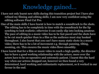 Knowledge gained...
I have not only learnt new skills during this transition project but I have also
   refined my filming and editing skills; I am now very confident using the
   editing software Final Cut Pro.
One of the main skills I have learnt is how to match a soundtrack to the shots.
   The editing has to be completely in time with the soundtrack for the lip
   synching to look realistic; otherwise it can easily slip into looking amateur.
   The pace of editing in a music video has to be fast paced and the shots have
   to be cut much quicker than in a film as the audience must stay hooked
   throughout. I also learnt that you can’t have many static shots in a music
   video; there has to be a lot of movement e.g. through panning, tilting,
   zooming, etc. This ensures the music video flows smoothly.
I have learnt that for a film or music video to reach a high quality, the director
   has to have a good working relationship with the actors; more over the
   actors have to be co-operative and extremely patient. I learnt this the hard
   way when our actress dropped out, however we then found a very
   determined, hard working and enthusiastic replacement, so it worked in our
   favour in the end.
 