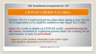 140. Transitional arrangements for ITC
Section 140 (1)-A registered person other-than opting to pay tax u/s
10 (Composition Levy) shall be entitled to take Input Tax Credit.
Input Tax credit available on CENVAT credit ,carried forward in
the return, furnished by registered person under the existing law in
such manner as may be prescribed:
Input tax credit should be admissible in the earlier regime
Also should be admissible in CGST/SGST Act
Chakraborty Kapoor & Co. LLP ©
11
CENVAT CREDIT U/S 140(1)
 