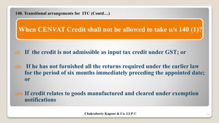 140. Transitional arrangements for ITC (Contd…)
(i) If the credit is not admissible as input tax credit under GST; or
(ii) If he has not furnished all the returns required under the earlier law
for the period of six months immediately preceding the appointed date;
or
(iii) If credit relates to goods manufactured and cleared under exemption
notifications
13
When CENVAT Credit shall not be allowed to take u/s 140 (1)?
Chakraborty Kapoor & Co. LLP ©
 