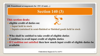 140. Transitional arrangements for ITC (Contd…)
This section deals:
eligible credit of duties on:
Input held in stock
Inputs contained in semi-finished or finished goods held in stock
Who shall be entitled to take credit of eligible duties
Condition to avail input credit of eligible duties
If Condition not satisfied then how much input credit of eligible duties be
available
17
Section 140 (3)
Chakraborty Kapoor & Co. LLP ©
 