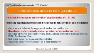 140. Transitional arrangements for ITC (Contd…)
Who shall be entitled to take credit of eligible duties u/s 140 (3)?
Following registered person shall be entitled to take credit of eligible duties:
who was not liable to be registered under the earlier law
Manufacture of exempted goods or provider of exempted services
Provider of works contract service and availing benefit of notification No.
26/2012—Service Tax.
first stage dealer or a second stage dealer
registered importer or a depot of a manufacturer
19
Credit of eligible duties u/s 140 (3)..(Contd…)
Chakraborty Kapoor & Co. LLP ©
 