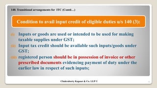 140. Transitional arrangements for ITC (Contd…)
(i) Inputs or goods are used or intended to be used for making
taxable supplies under GST;
(ii) Input tax credit should be available such inputs/goods under
GST;
(iii) registered person should be in possession of invoice or other
prescribed documents evidencing payment of duty under the
earlier law in respect of such inputs;
20
Condition to avail input credit of eligible duties u/s 140 (3):
Chakraborty Kapoor & Co. LLP ©
 
