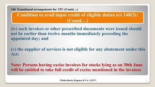 140. Transitional arrangements for ITC (Contd…)
(iv) such invoices or other prescribed documents were issued should
not be earlier than twelve months immediately preceding the
appointed day; and
(v) the supplier of services is not eligible for any abatement under this
Act:
Note: Persons having excise invoices for stocks lying as on 30th June
will be entitled to take full credit of excise mentioned in the invoices
21
Condition to avail input credit of eligible duties u/s 140(3):
(Contd…)
Chakraborty Kapoor & Co. LLP ©
 
