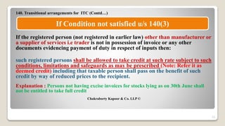 140. Transitional arrangements for ITC (Contd…)
If the registered person (not registered in earlier law) other than manufacturer or
a supplier of services i.e trader is not in possession of invoice or any other
documents evidencing payment of duty in respect of inputs then:
such registered persons shall be allowed to take credit at such rate subject to such
conditions, limitations and safeguards as may be prescribed (Note: Refer it as
deemed credit) including that taxable person shall pass on the benefit of such
credit by way of reduced prices to the recipient.
Explanation : Persons not having excise invoices for stocks lying as on 30th June shall
not be entitled to take full credit
Chakraborty Kapoor & Co. LLP ©
23
If Condition not satisfied u/s 140(3)
 