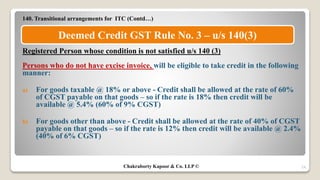 140. Transitional arrangements for ITC (Contd…)
Registered Person whose condition is not satisfied u/s 140 (3)
Persons who do not have excise invoice, will be eligible to take credit in the following
manner:
a) For goods taxable @ 18% or above - Credit shall be allowed at the rate of 60%
of CGST payable on that goods – so if the rate is 18% then credit will be
available @ 5.4% (60% of 9% CGST)
b) For goods other than above - Credit shall be allowed at the rate of 40% of CGST
payable on that goods – so if the rate is 12% then credit will be available @ 2.4%
(40% of 6% CGST)
24
Deemed Credit GST Rule No. 3 – u/s 140(3)
Chakraborty Kapoor & Co. LLP ©
 