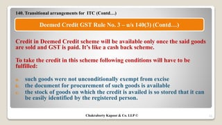 140. Transitional arrangements for ITC (Contd…)
Credit in Deemed Credit scheme will be available only once the said goods
are sold and GST is paid. It’s like a cash back scheme.
To take the credit in this scheme following conditions will have to be
fulfilled:
a. such goods were not unconditionally exempt from excise
b. the document for procurement of such goods is available
c. the stock of goods on which the credit is availed is so stored that it can
be easily identified by the registered person.
25
Deemed Credit GST Rule No. 3 – u/s 140(3) (Contd…)
Chakraborty Kapoor & Co. LLP ©
 