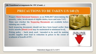 27
 Prepare Stock Statement Summary as on 30.06.2017 (determining the
quantity, value, involvement of eligible duties, taxes and state VAT)
 Make sure whether the Taxpaying Documents are available before
claiming any credit,
 Such taxpaying documents should not have been issued earlier than
twelve months [Stock Level may be maintained at minimum level],
 Pricing policy – Such stock used / intended to be used for making
taxable supplies must lead to reduction in prices to the extent of
availment of benefit of ITC.
140. Transitional arrangements for ITC (Contd…)
PRECAUTIONS TO BE TAKEN U/S 140 (3)
Chakraborty Kapoor & Co. LLP ©
 