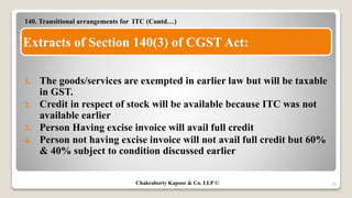 140. Transitional arrangements for ITC (Contd…)
1. The goods/services are exempted in earlier law but will be taxable
in GST.
2. Credit in respect of stock will be available because ITC was not
available earlier
3. Person Having excise invoice will avail full credit
4. Person not having excise invoice will not avail full credit but 60%
& 40% subject to condition discussed earlier
28
Extracts of Section 140(3) of CGST Act:
Chakraborty Kapoor & Co. LLP ©
 