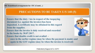 140. Transitional arrangements for ITC (Contd…)
 Ensure that the duty / tax in respect of the taxpaying
document (i.e. against the invoice) has been
deposited. A certificate may be obtained in this regard
from the supplier.
 Ensure that the invoice is duly received and recorded
in the books by 30.07.2017.
 Ensure that double credit is not availed -
 once in the earlier regime (may be when the payment is made) and
 again in the GST regime (may be when the invoice is received)
31
PRECAUTIONS TO BE TAKEN U/S 140 (5)
Chakraborty Kapoor & Co. LLP ©
 