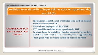9/14/2017 33
Condition to avail credit of input held in stock on appointed day
u/s 140 (6):
 Inputs/goods should be used or intended to be used for making
taxable supplies under GST
 Person is not paying tax u/s 10 of GST
 ITC should be available on such goods under GST;
 Invoices should be available evidencing payment of tax or duty
and should not be earlier than 12 months prior to appointed day
 Such goods were not wholly exempt or were not nil rated
CONDITIONS FOR
ENTITLEMENT OF
CREDIT
140. Transitional arrangements for ITC (Contd…)
Chakraborty Kapoor & Co. LLP ©
 
