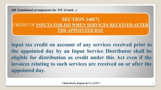 140. Transitional arrangements for ITC (Contd…)
input tax credit on account of any services received prior to
the appointed day by an Input Service Distributor shall be
eligible for distribution as credit under this Act even if the
invoices relating to such services are received on or after the
appointed day.
34
SECTION 140(7)
CREDIT OF INPUTS FOR ISD WHEN SERVICES RECEIVED AFTER
THE APPOINTED DAY
Chakraborty Kapoor & Co. LLP ©
 