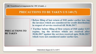 35
140. Transitional arrangements for ITC (Contd…)
Before filing of last return of ISD under earlier law, tag
the invoices which are considered for credit distribution
in respect of service received till 30.06.2017.
 Further before filing of first return of ISD under GST
regime, tag the invoices which are received after
30.06.2017 against the services received upto 30.06.2017
which were not considered under earlier law.
PRECAUTIONS TO
BE TAKEN
PRECAUTIONS TO BE TAKEN U/S 140 (7)
Chakraborty Kapoor & Co. LLP ©
 