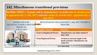 142. Miscellaneous transitional provisions
42
Section 142(1) - If goods sold by manufacturer in earlier law six months prior
to appointed day (1 July 2017) returned within six months after appointed day (1
July 2017)
EXISTING REGIME GST REGIME
GOODS SOLD BY
MANUFACTURER 6 MONTHS
PRIOR TO
1 JULY 2017
RETURNED BY DEALER POST 1 July 2017 WITHIN 6
MONTHS
If Supplies returned: Remarks
From Un-Registered Person Manufacturer can claim refund of
Duty Paid
From Registered Person Termed as outward supply in the
hands of dealer- Manufacture can
claim ITC
Chakraborty Kapoor & Co. LLP ©
 